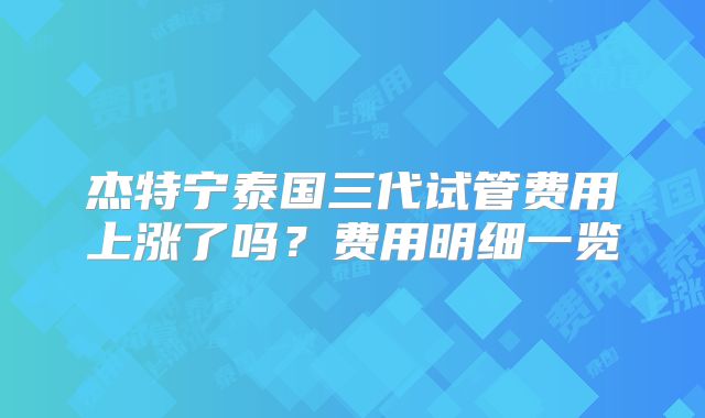 杰特宁泰国三代试管费用上涨了吗?费用明细一览