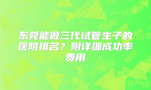 东莞能做三代试管生子的医院排名？附详细成功率费用