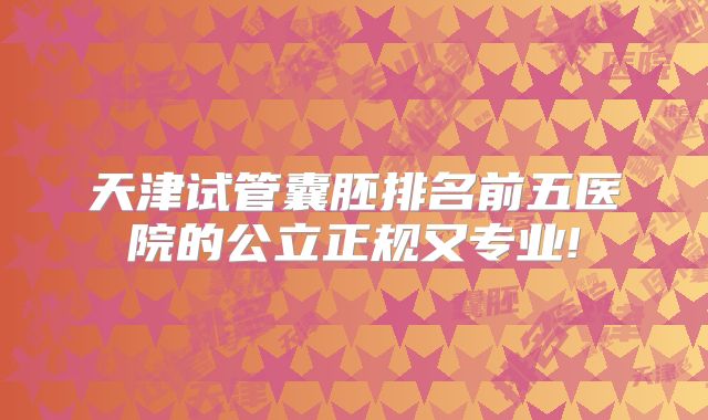 天津试管囊胚排名前五医院的公立正规又专业!