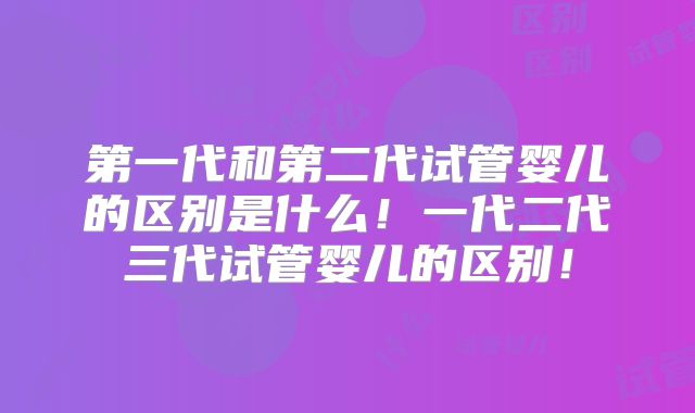 第一代和第二代试管婴儿的区别是什么!一代二代三代试管婴儿的区别!