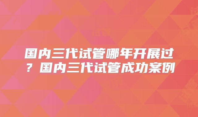 国内三代试管哪年开展过?国内三代试管成功案例