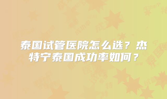 泰国试管医院怎么选？杰特宁泰国成功率如何？