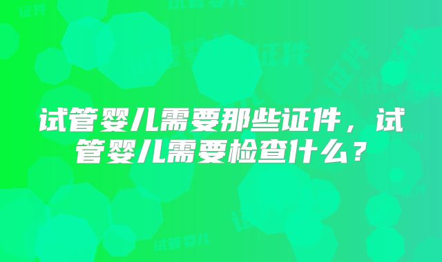 试管婴儿需要那些证件,试管婴儿需要检查什么?