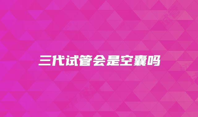 三代试管会是空囊吗