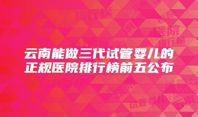 云南能做三代试管婴儿的正规医院排行榜前五公布