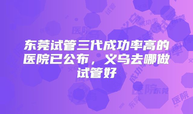 东莞试管三代成功率高的医院已公布,义乌去哪做试管好