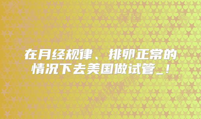 在月经规律、排卵正常的情况下去美国做试管_！