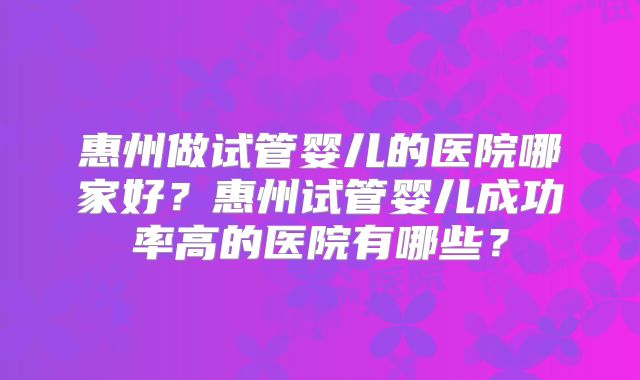 惠州做试管婴儿的医院哪家好?惠州试管婴儿成功率高的医院有哪些?