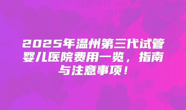 2025年温州第三代试管婴儿医院费用一览,指南与注意事项!