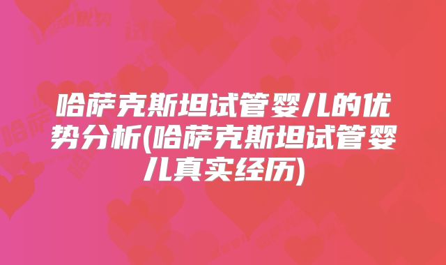 哈萨克斯坦试管婴儿的优势分析(哈萨克斯坦试管婴儿真实经历)