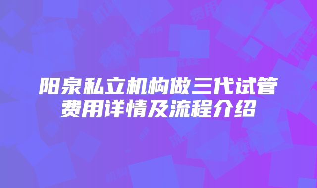 阳泉私立机构做三代试管费用详情及流程介绍