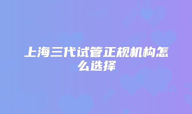 上海三代试管正规机构怎么选择