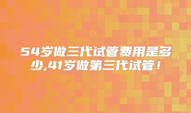 54岁做三代试管费用是多少,41岁做第三代试管!