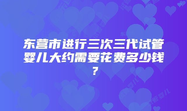 东营市进行三次三代试管婴儿大约需要花费多少钱？