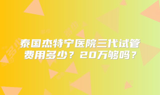 泰国杰特宁医院三代试管费用多少?20万够吗?
