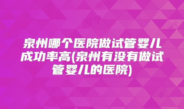 泉州哪个医院做试管婴儿成功率高(泉州有没有做试管婴儿的医院)