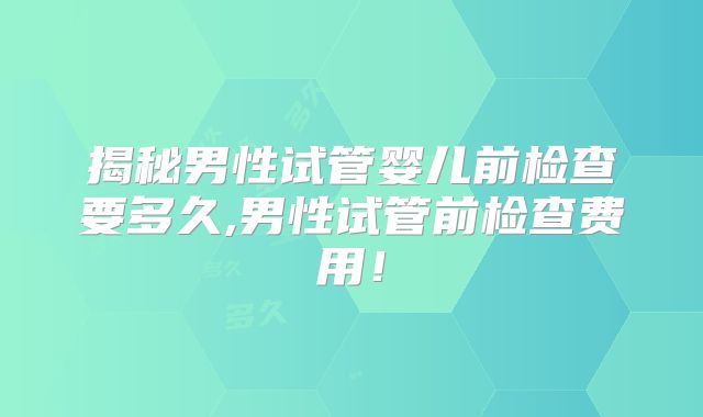 揭秘男性试管婴儿前检查要多久,男性试管前检查费用!