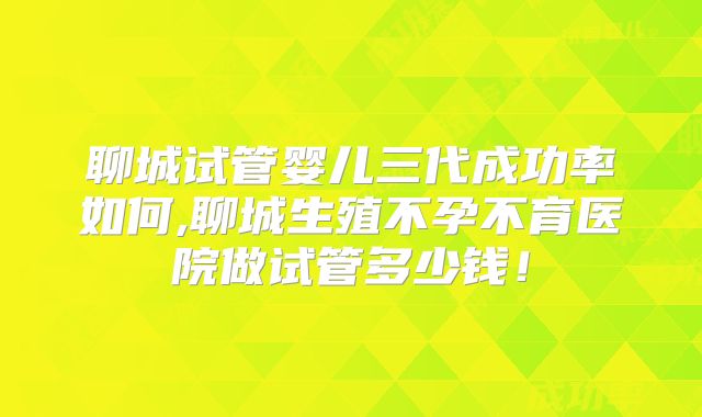 聊城试管婴儿三代成功率如何,聊城生殖不孕不育医院做试管多少钱!