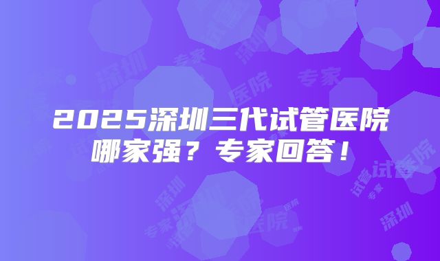 2025深圳三代试管医院哪家强？专家回答！