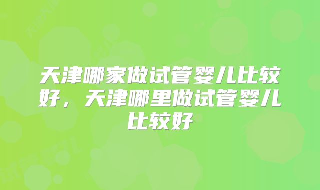 天津哪家做试管婴儿比较好,天津哪里做试管婴儿比较好