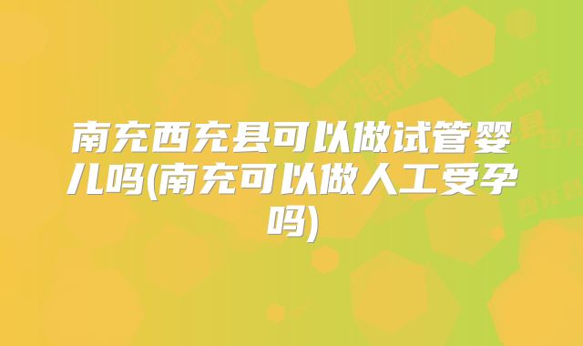 南充西充县可以做试管婴儿吗(南充可以做人工受孕吗)