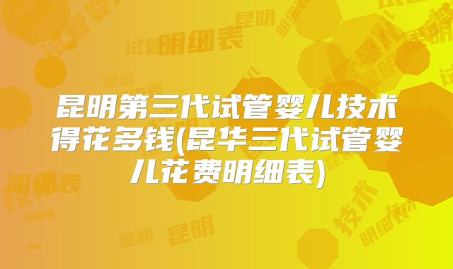 昆明第三代试管婴儿技术得花多钱(昆华三代试管婴儿花费明细表)