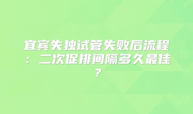 宜宾失独试管失败后流程：二次促排间隔多久最佳？