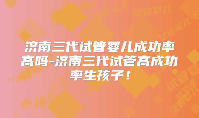 济南三代试管婴儿成功率高吗-济南三代试管高成功率生孩子!