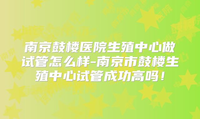 南京鼓楼医院生殖中心做试管怎么样-南京市鼓楼生殖中心试管成功高吗!