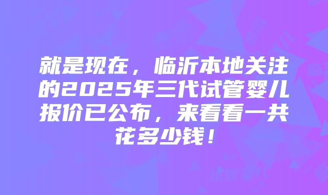 就是现在,临沂本地关注的2025年三代试管婴儿报价已公布,来看看一共花多少钱!