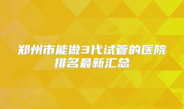 郑州市能做3代试管的医院排名最新汇总
