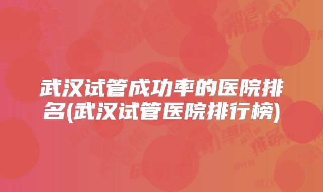 武汉试管成功率的医院排名(武汉试管医院排行榜)