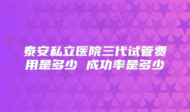 泰安私立医院三代试管费用是多少 成功率是多少