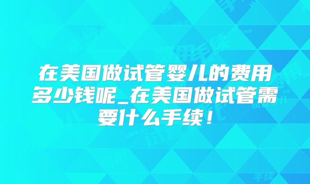 在美国做试管婴儿的费用多少钱呢_在美国做试管需要什么手续!