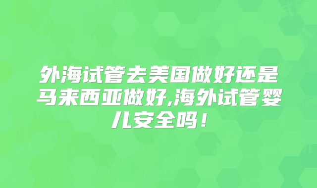 外海试管去美国做好还是马来西亚做好,海外试管婴儿安全吗!