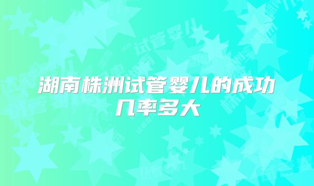 湖南株洲试管婴儿的成功几率多大