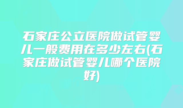 石家庄公立医院做试管婴儿一般费用在多少左右(石家庄做试管婴儿哪个医院好)