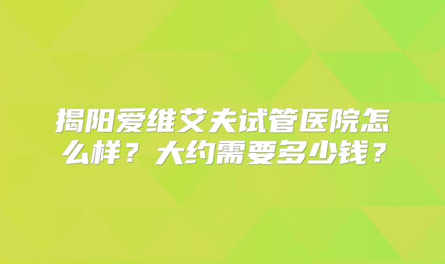 揭阳爱维艾夫试管医院怎么样？大约需要多少钱？