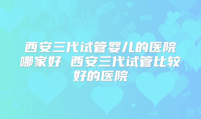 西安三代试管婴儿的医院哪家好 西安三代试管比较好的医院
