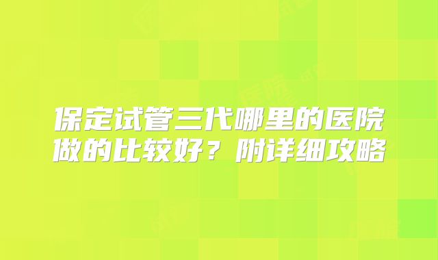 保定试管三代哪里的医院做的比较好?附详细攻略