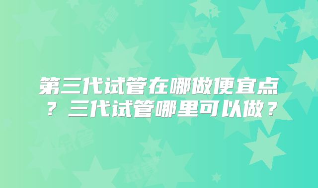 第三代试管在哪做便宜点?三代试管哪里可以做?