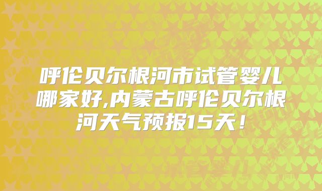 呼伦贝尔根河市试管婴儿哪家好,内蒙古呼伦贝尔根河天气预报15天!