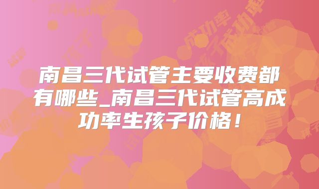 南昌三代试管主要收费都有哪些_南昌三代试管高成功率生孩子价格!