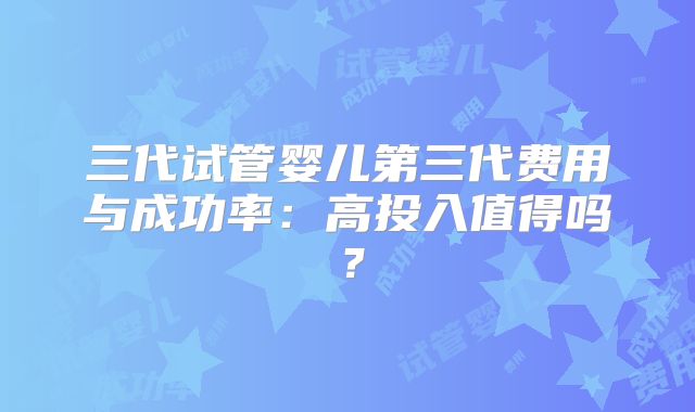 三代试管婴儿第三代费用与成功率：高投入值得吗？