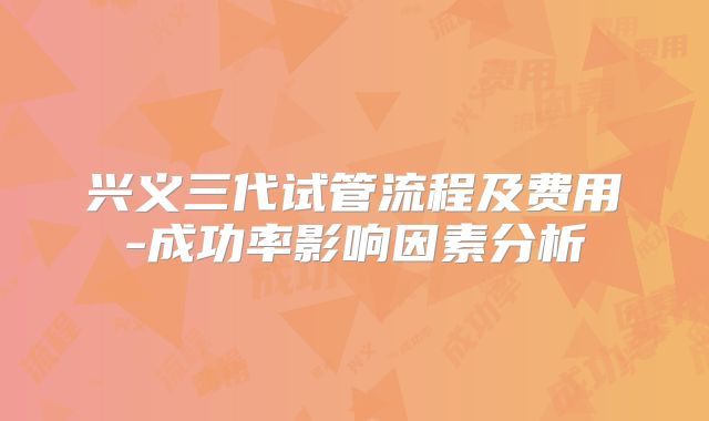 兴义三代试管流程及费用-成功率影响因素分析