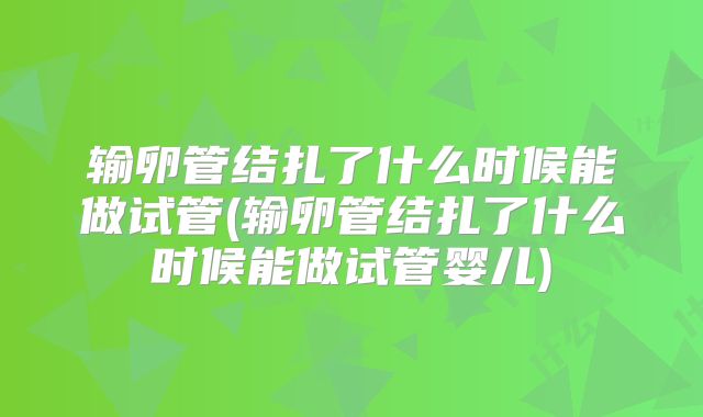 输卵管结扎了什么时候能做试管(输卵管结扎了什么时候能做试管婴儿)