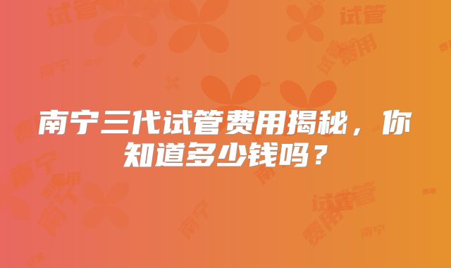 南宁三代试管费用揭秘，你知道多少钱吗？