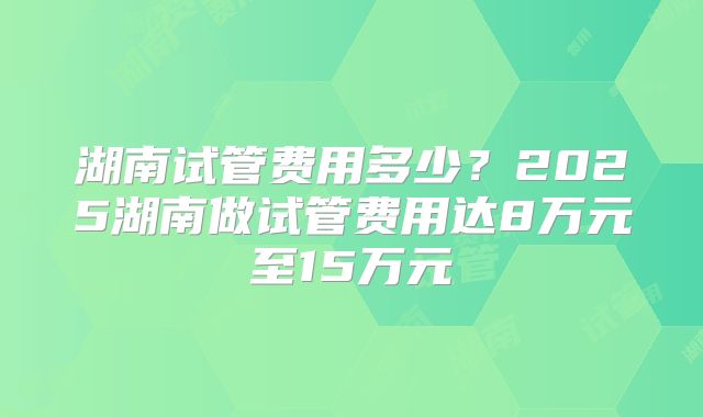 湖南试管费用多少？2025湖南做试管费用达8万元至15万元