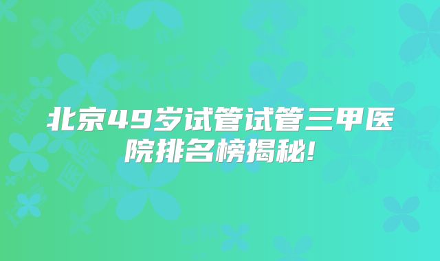 北京49岁试管试管三甲医院排名榜揭秘!