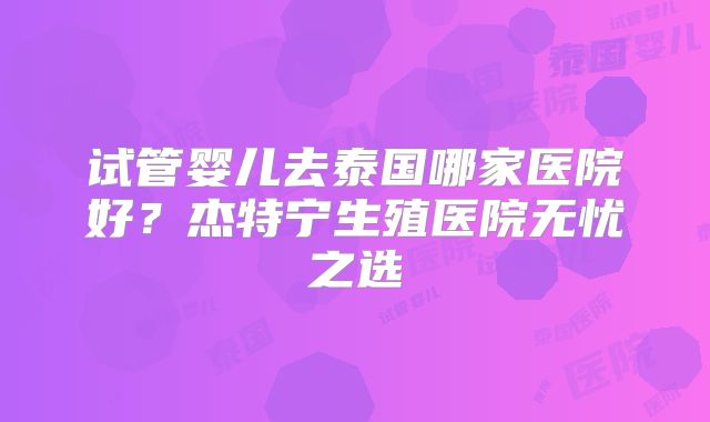 试管婴儿去泰国哪家医院好?杰特宁生殖医院无忧之选